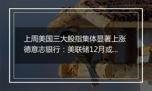 上周美国三大股指集体显著上涨 德意志银行:美联储12月或暂停降息