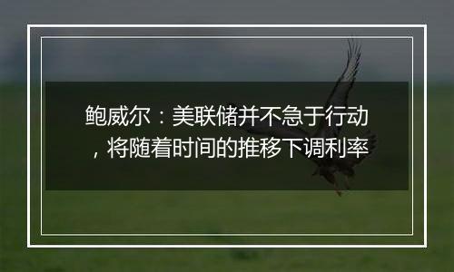 鲍威尔:美联储并不急于行动,将随着时间的推移下调利率