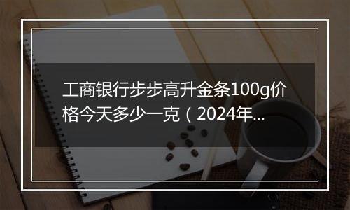 工商银行步步高升金条100g价格今天多少一克(2024年11月11日)