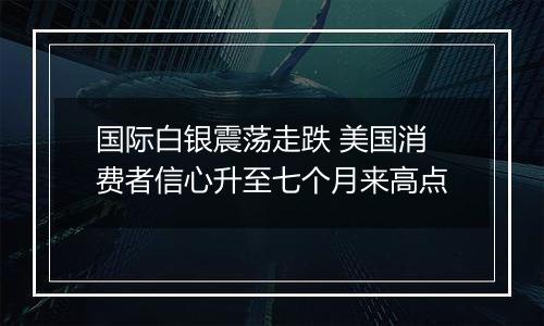 国际白银震荡走跌 美国消费者信心升至七个月来高点