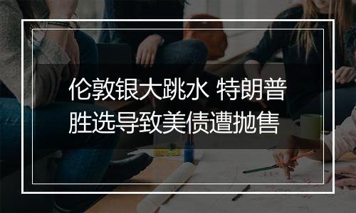 伦敦银大跳水 特朗普胜选导致美债遭抛售