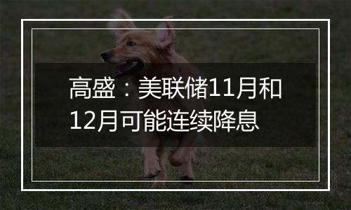 高盛:美联储11月和12月可能连续降息