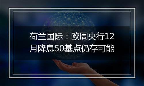 荷兰国际:欧周央行12月降息50基点仍存可能