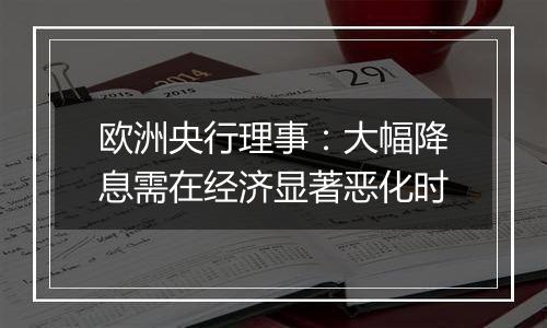 欧洲央行理事:大幅降息需在经济显著恶化时