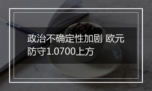 政治不确定性加剧 欧元防守1.0700上方