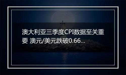 澳大利亚三季度CPI数据至关重要 澳元/美元跌破0.66大关