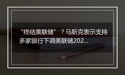 “终结美联储”?马斯克表示支持 多家银行下调美联储2025年降息预期