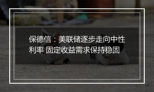 保德信：美联储逐步走向中性利率 固定收益需求保持稳固