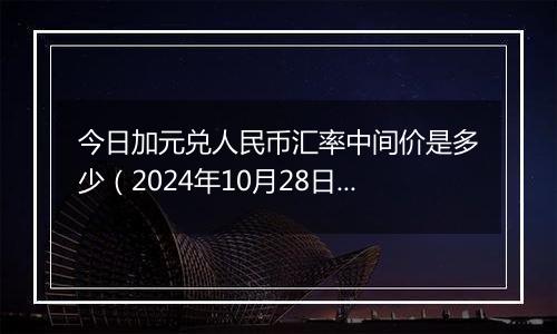 今日加元兑人民币汇率中间价是多少（2024年10月28日）