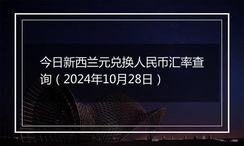 今日新西兰元兑换人民币汇率查询（2024年10月28日）