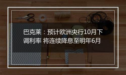 巴克莱:预计欧洲央行10月下调利率 将连续降息至明年6月