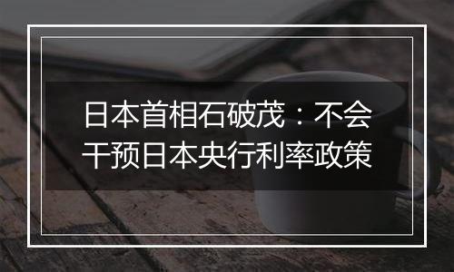 日本首相石破茂:不会干预日本央行利率政策