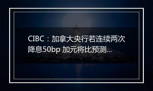 CIBC:加拿大央行若连续两次降息50bp 加元将比预测的更弱