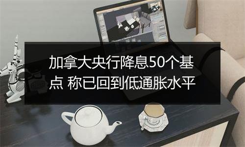 加拿大央行降息50个基点 称已回到低通胀水平