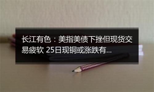 长江有色:美指美债下挫但现货交易疲软 25日现铜或涨跌有限