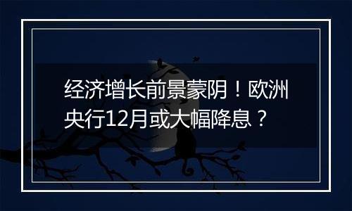 经济增长前景蒙阴!欧洲央行12月或大幅降息?