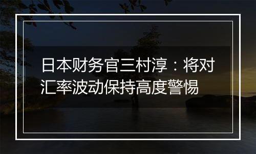 日本财务官三村淳:将对汇率波动保持高度警惕