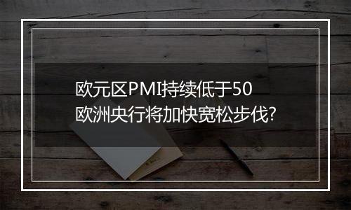 欧元区PMI持续低于50 欧洲央行将加快宽松步伐?