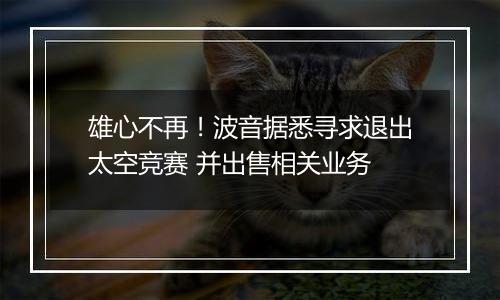 雄心不再！波音据悉寻求退出太空竞赛 并出售相关业务