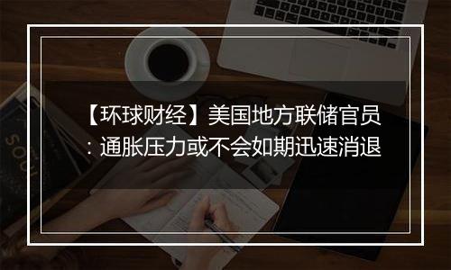 【环球财经】美国地方联储官员:通胀压力或不会如期迅速消退