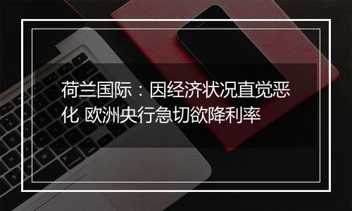 荷兰国际:因经济状况直觉恶化 欧洲央行急切欲降利率
