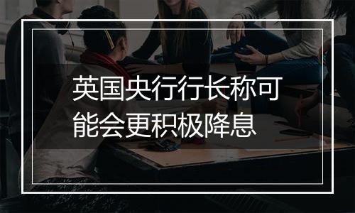 英国央行行长称可能会更积极降息