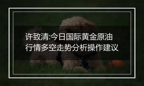 许致清:今日国际黄金原油行情多空走势分析操作建议