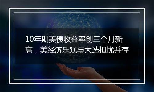 10年期美债收益率创三个月新高,美经济乐观与大选担忧并存