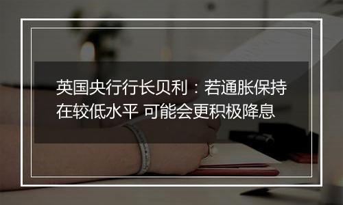 英国央行行长贝利:若通胀保持在较低水平 可能会更积极降息