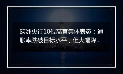 欧洲央行10位高官集体表态:通胀率跌破目标水平,但大幅降息需谨慎