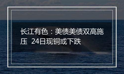 长江有色:美债美债双高施压 24日现铜或下跌