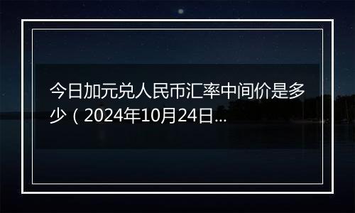 今日加元兑人民币汇率中间价是多少(2024年10月24日)