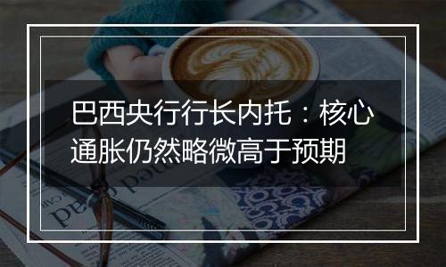 巴西央行行长内托:核心通胀仍然略微高于预期