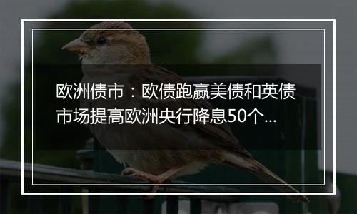 欧洲债市:欧债跑赢美债和英债 市场提高欧洲央行降息50个基点的押注