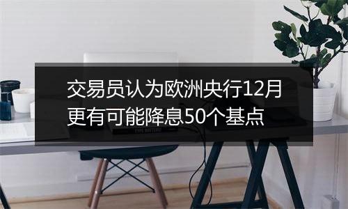 交易员认为欧洲央行12月更有可能降息50个基点