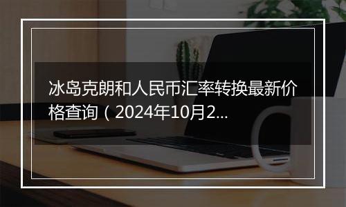 冰岛克朗和人民币汇率转换最新价格查询(2024年10月24日)