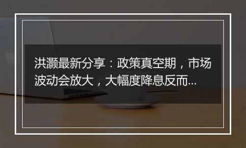 洪灏最新分享:政策真空期,市场波动会放大,大幅度降息反而能提振人民币汇率