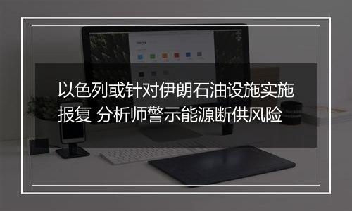以色列或针对伊朗石油设施实施报复 分析师警示能源断供风险