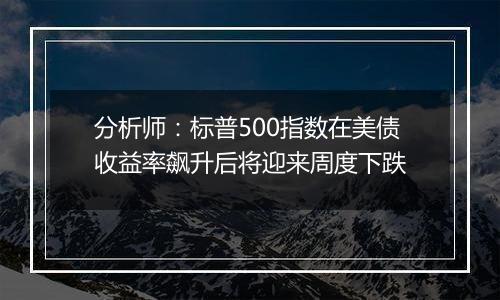 分析师:标普500指数在美债收益率飙升后将迎来周度下跌