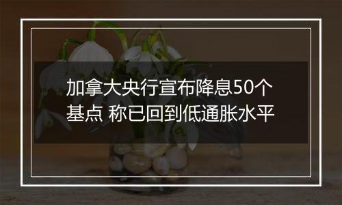 加拿大央行宣布降息50个基点 称已回到低通胀水平