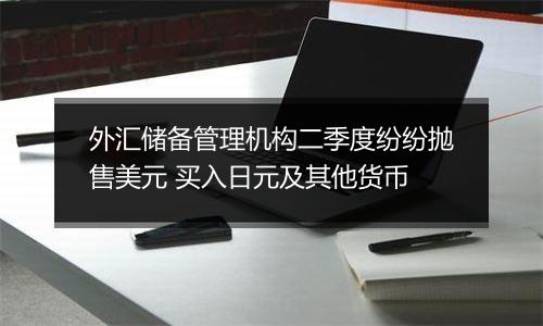 外汇储备管理机构二季度纷纷抛售美元 买入日元及其他货币