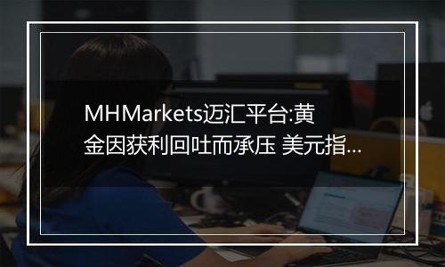 MHMarkets迈汇平台:黄金因获利回吐而承压 美元指数反弹