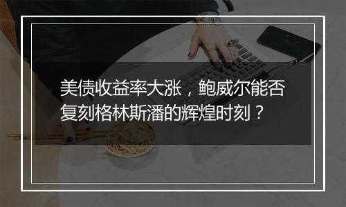 美债收益率大涨,鲍威尔能否复刻格林斯潘的辉煌时刻?
