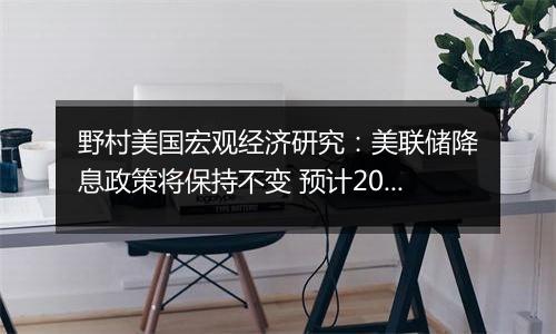 野村美国宏观经济研究:美联储降息政策将保持不变 预计2026年再度推出宽松政策