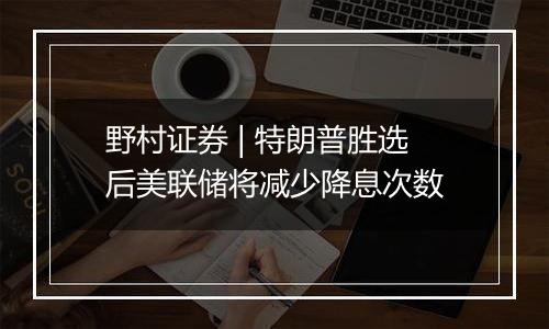 野村证券 | 特朗普胜选后美联储将减少降息次数