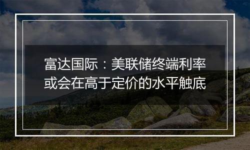 富达国际：美联储终端利率或会在高于定价的水平触底
