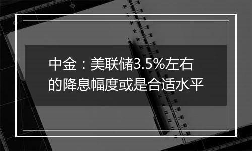 中金:美联储3.5%左右的降息幅度或是合适水平