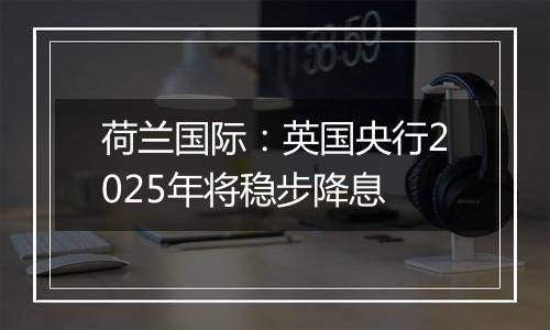荷兰国际:英国央行2025年将稳步降息