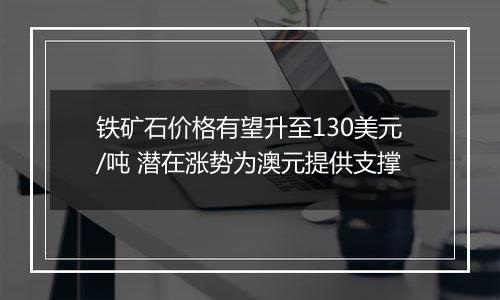 铁矿石价格有望升至130美元/吨 潜在涨势为澳元提供支撑