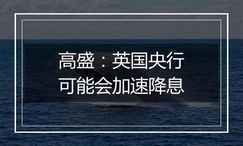 高盛:英国央行可能会加速降息